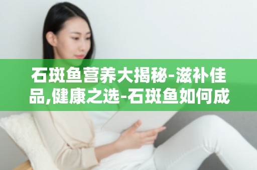 石斑鱼营养大揭秘-滋补佳品,健康之选-石斑鱼如何成为滋补佳品？