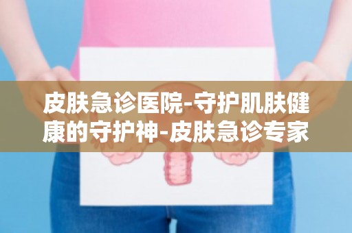 皮肤急诊医院-守护肌肤健康的守护神-皮肤急诊专家团队介绍及预约方式