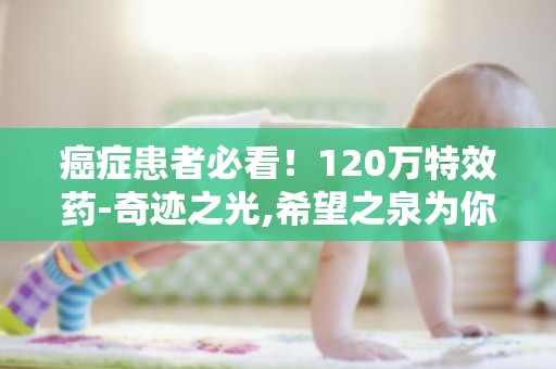 癌症患者必看！120万特效药-奇迹之光,希望之泉为你带来生的希望