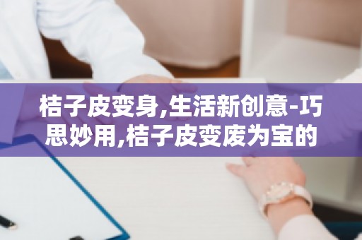 桔子皮变身,生活新创意-巧思妙用,桔子皮变废为宝的生活小窍门
