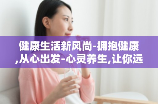 健康生活新风尚-拥抱健康,从心出发-心灵养生,让你远离亚健康