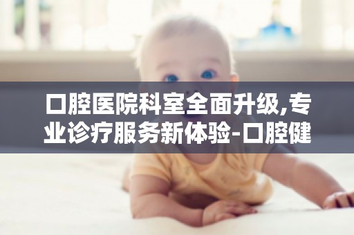口腔医院科室全面升级,专业诊疗服务新体验-口腔健康,从预防开始