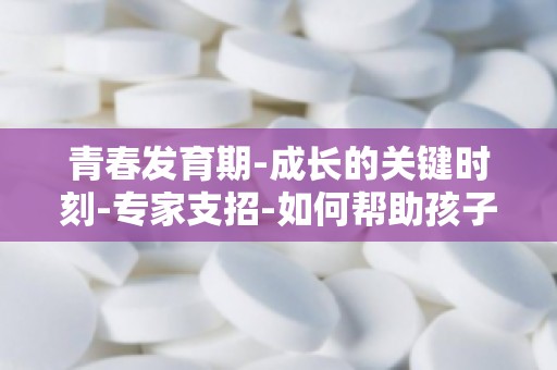 青春发育期-成长的关键时刻-专家支招-如何帮助孩子克服青春期心理障碍