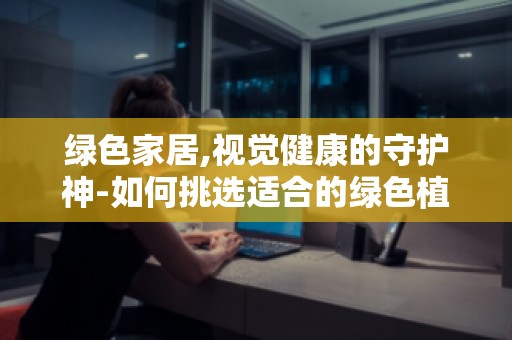 绿色家居,视觉健康的守护神-如何挑选适合的绿色植物进行室内养护？