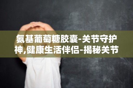 氨基葡萄糖胶囊-关节守护神,健康生活伴侣-揭秘关节健康秘密