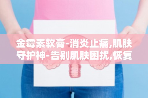 金霉素软膏-消炎止痛,肌肤守护神-告别肌肤困扰,恢复健康肌肤