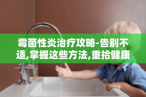 霉菌性炎治疗攻略-告别不适,掌握这些方法,重拾健康生活！