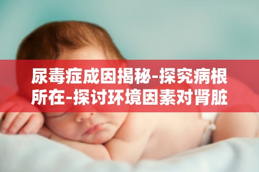 尿毒症成因揭秘-探究病根所在-探讨环境因素对肾脏健康的影响