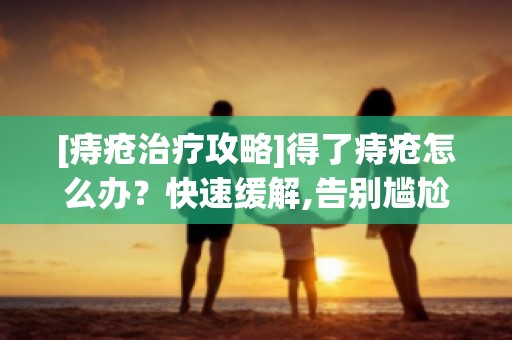 [痔疮治疗攻略]得了痔疮怎么办？快速缓解,告别尴尬与疼痛！