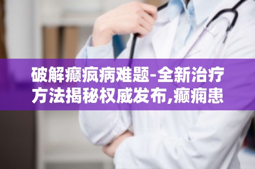 破解癫疯病难题-全新治疗方法揭秘权威发布,癫痫患者福音来临