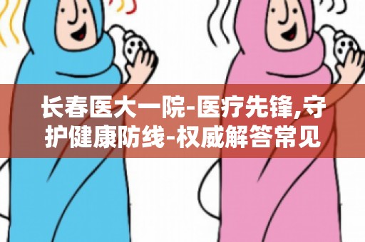 长春医大一院-医疗先锋,守护健康防线-权威解答常见疾病防治