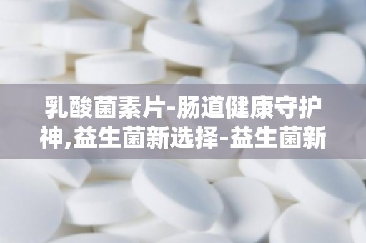 乳酸菌素片-肠道健康守护神,益生菌新选择-益生菌新宠,乳酸菌素片助力肠道健康