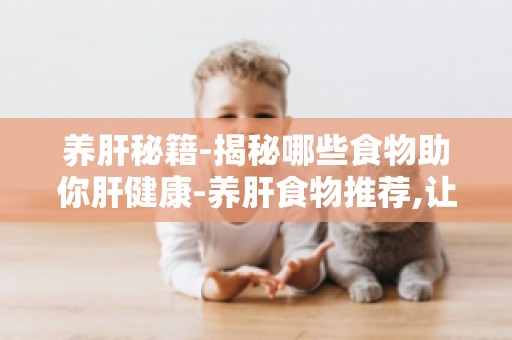 养肝秘籍-揭秘哪些食物助你肝健康-养肝食物推荐,让你远离肝病困扰