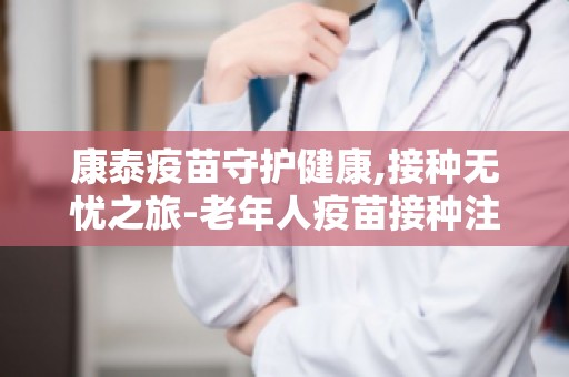 康泰疫苗守护健康,接种无忧之旅-老年人疫苗接种注意事项及常见问题解答