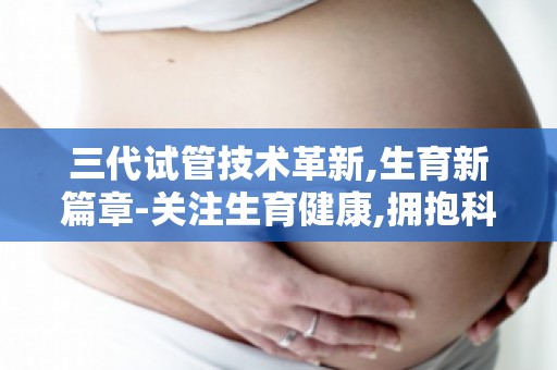 三代试管技术革新,生育新篇章-关注生育健康,拥抱科技带来的新希望