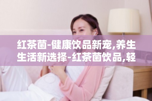 红茶菌-健康饮品新宠,养生生活新选择-红茶菌饮品,轻松养生新选择