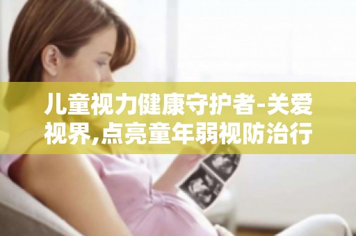 儿童视力健康守护者-关爱视界,点亮童年弱视防治行动解读