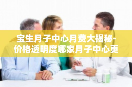 宝生月子中心月费大揭秘-价格透明度哪家月子中心更胜一筹？