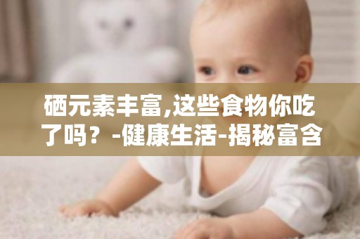 硒元素丰富,这些食物你吃了吗？-健康生活-揭秘富含硒元素的食物