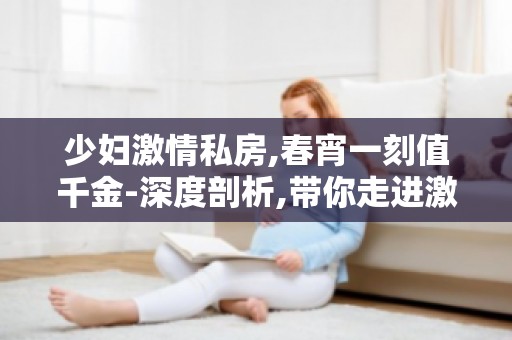 ****私房,春宵一刻值千金-深度剖析,带你走进**四溢的世界！