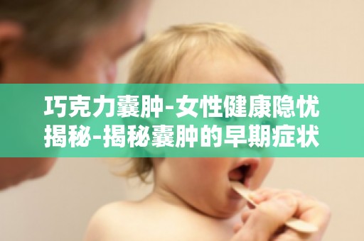 巧克力囊肿-女性健康隐忧揭秘-揭秘囊肿的早期症状,早发现早治疗