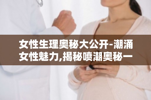 女性生理奥秘大公开-潮涌女性魅力,揭秘喷潮奥秘一文详解！