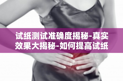 试纸测试准确度揭秘-真实效果大揭秘-如何提高试纸测试的准确度？