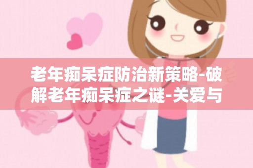 老年痴呆症防治新策略-破解老年痴呆症之谜-关爱与治疗并行精华分享