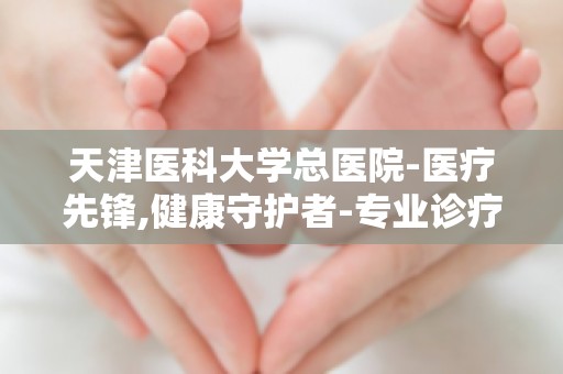 天津医科大学总医院-医疗先锋,健康守护者-专业诊疗,患者信赖之选