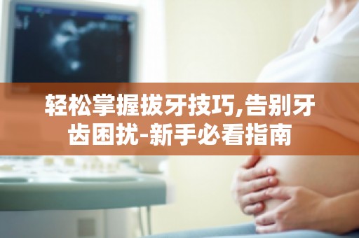 轻松掌握拔牙技巧,告别牙齿困扰-新手必看指南