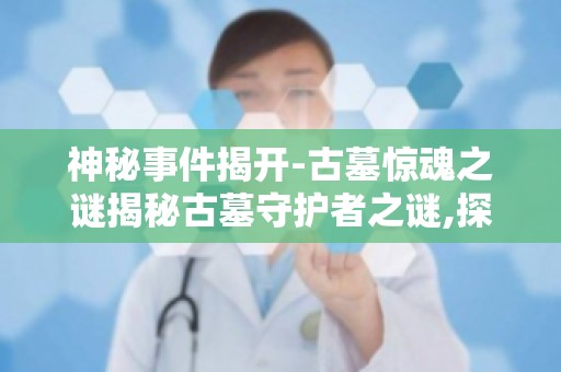 神秘事件揭开-古墓惊魂之谜揭秘古墓守护者之谜,探寻古墓的神秘传说