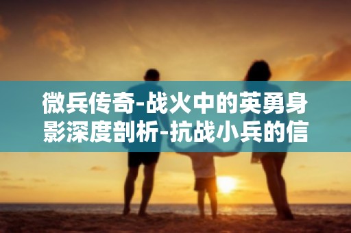 微兵传奇-战火中的英勇身影深度剖析-抗战小兵的信仰与担当