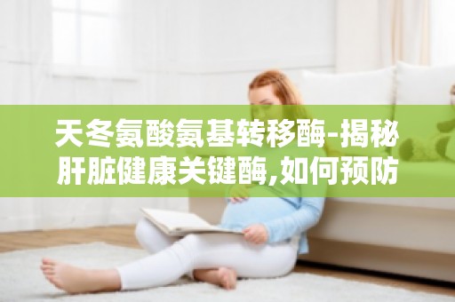 天冬氨酸氨基转移酶-揭秘肝脏健康关键酶,如何预防肝脏疾病的发生