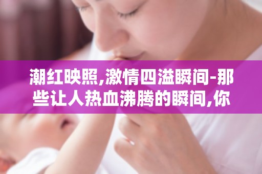 潮红映照,**四溢瞬间-那些让人热血沸腾的瞬间,你记得多少？