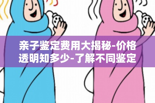 亲子鉴定费用大揭秘-价格透明知多少-了解不同鉴定方法价格对比