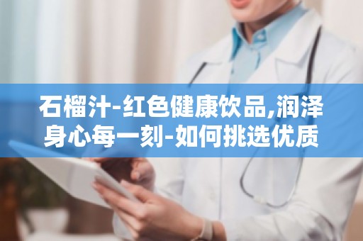 石榴汁-红色健康饮品,润泽身心每一刻-如何挑选优质石榴汁？