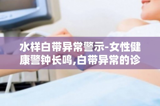 水样白带异常警示-女性健康警钟长鸣,白带异常的诊断与治疗