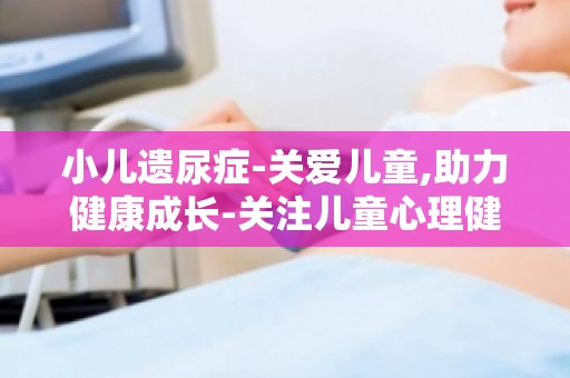 小儿遗尿症-关爱儿童,助力健康成长-关注儿童心理健康,预防遗尿症发生