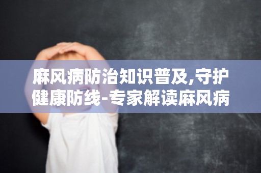 麻风病防治知识普及,守护健康防线-专家解读麻风病的危害与预防