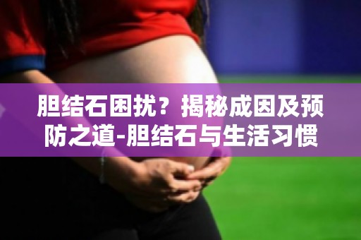 胆结石困扰？揭秘成因及预防之道-胆结石与生活习惯,如何调整生活方式预防胆结石？