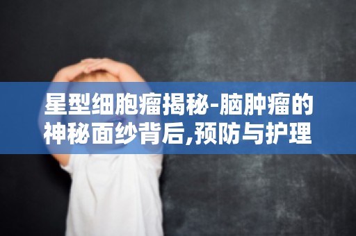 星型细胞瘤揭秘-脑肿瘤的神秘面纱背后,预防与护理知识全解析