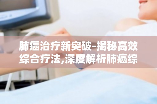 肺癌治疗新突破-揭秘高效综合疗法,深度解析肺癌综合治疗策略