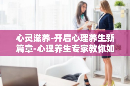 心灵滋养-开启心理养生新篇章-心理养生专家教你如何调养心灵