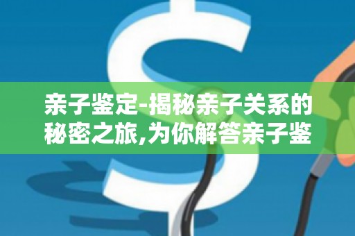 亲子鉴定-揭秘亲子关系的秘密之旅,为你解答亲子鉴定过程中的心理问题