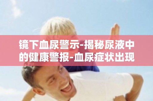 镜下血尿警示-揭秘尿液中的健康警报-血尿症状出现时,你该做什么？