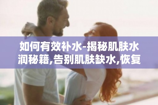 如何有效补水-揭秘肌肤水润秘籍,告别肌肤缺水,恢复水润状态