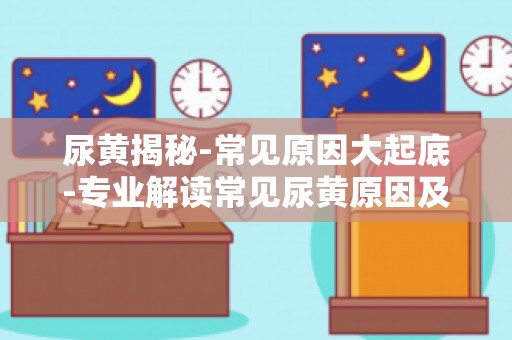 尿黄揭秘-常见原因大起底-专业解读常见尿黄原因及预防措施