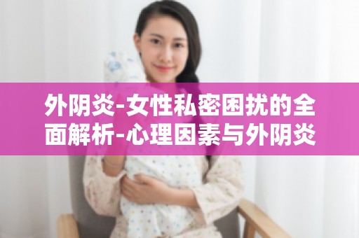 外阴炎-女性私密困扰的全面解析-心理因素与外阴炎的关系
