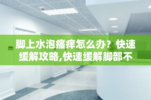 脚上水泡瘙痒怎么办？快速缓解攻略,快速缓解脚部不适,告别瘙痒！