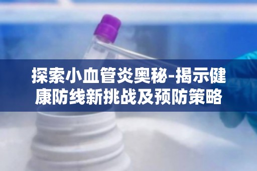探索小血管炎奥秘-揭示健康防线新挑战及预防策略